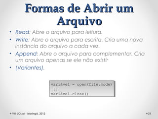 Formas de Abrir um
               Arquivo
• Read: Abre o arquivo para leitura.
• Write: Abre o arquivo para escrita. Cria uma nova
  instância do arquivo a cada vez.
• Append: Abre o arquivo para complementar. Cria
  um arquivo apenas se ele não existir
• (Variantes).


                              variável = open(file,mode)
                               variável = open(file,mode)
                              ...
                               ...
                              variável.close()
                               variável.close()



 VIII JOLIM - Maringá, 2012                                 21
 