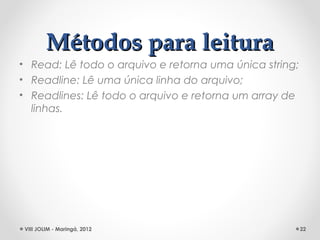 Métodos para leitura
• Read: Lê todo o arquivo e retorna uma única string;
• Readline: Lê uma única linha do arquivo;
• Readlines: Lê todo o arquivo e retorna um array de
  linhas.




 VIII JOLIM - Maringá, 2012                             22
 