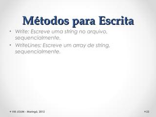 Métodos para Escrita
• Write: Escreve uma string no arquivo,
  sequencialmente.
• WriteLines: Escreve um array de string,
  sequencialmente.




 VIII JOLIM - Maringá, 2012                 23
 