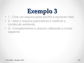 Exemplo 3
• 1 - Criar um arquivo para escrita e escrever nele;
• 2 – Abrir o arquivo para leitura e verificar o
  conteúdo existente;
• 3 – Complementar o arquivo utilizando o modo
  append.




 VIII JOLIM - Maringá, 2012                            24
 