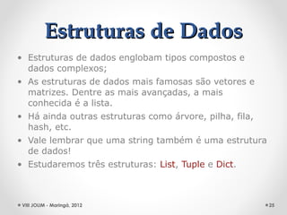 Estruturas de Dados
• Estruturas de dados englobam tipos compostos e
  dados complexos;
• As estruturas de dados mais famosas são vetores e
  matrizes. Dentre as mais avançadas, a mais
  conhecida é a lista.
• Há ainda outras estruturas como árvore, pilha, fila,
  hash, etc.
• Vale lembrar que uma string também é uma estrutura
  de dados!
• Estudaremos três estruturas: List, Tuple e Dict.



 VIII JOLIM - Maringá, 2012                              25
 