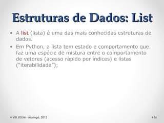 Estruturas de Dados: List
• A list (lista) é uma das mais conhecidas estruturas de
  dados.
• Em Python, a lista tem estado e comportamento que
  faz uma espécie de mistura entre o comportamento
  de vetores (acesso rápido por índices) e listas
  (“iterabilidade”);




 VIII JOLIM - Maringá, 2012                                26
 