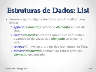 Estruturas de Dados: List
• Veremos agora alguns métodos para trabalhar com
  listas:
   o append(elemento): adiciona elemento ao fim da
      lista.
   o count(elemento): retorna um inteiro contendo a
      quantidade de vezes que elemento aparece na
      lista.
   o reverse(): inverte a ordem dos elementos da lista.
   o remove(elemento): remove da lista o primeiro
      elemento encontrado.



 VIII JOLIM - Maringá, 2012                               27
 