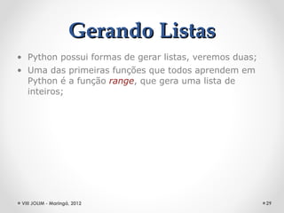 Gerando Listas
• Python possui formas de gerar listas, veremos duas;
• Uma das primeiras funções que todos aprendem em
  Python é a função range, que gera uma lista de
  inteiros;




 VIII JOLIM - Maringá, 2012                             29
 