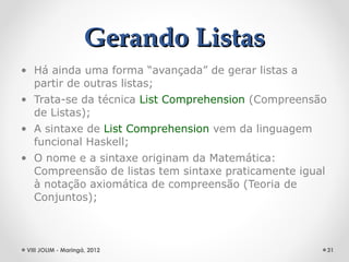 Gerando Listas
• Há ainda uma forma “avançada” de gerar listas a
  partir de outras listas;
• Trata-se da técnica List Comprehension (Compreensão
  de Listas);
• A sintaxe de List Comprehension vem da linguagem
  funcional Haskell;
• O nome e a sintaxe originam da Matemática:
  Compreensão de listas tem sintaxe praticamente igual
  à notação axiomática de compreensão (Teoria de
  Conjuntos);



 VIII JOLIM - Maringá, 2012                              31
 