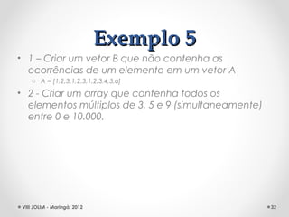 Exemplo 5
• 1 – Criar um vetor B que não contenha as
  ocorrências de um elemento em um vetor A
     o A = [1,2,3,1,2,3,1,2,3,4,5,6]

• 2 - Criar um array que contenha todos os
  elementos múltiplos de 3, 5 e 9 (simultaneamente)
  entre 0 e 10.000.




 VIII JOLIM - Maringá, 2012                           32
 