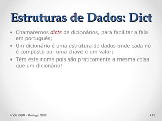 Estruturas de Dados: Dict
• Chamaremos dicts de dicionários, para facilitar a fala
  em português;
• Um dicionário é uma estrutura de dados onde cada nó
  é composto por uma chave e um valor;
• Têm este nome pois são praticamente a mesma coisa
  que um dicionário!




 VIII JOLIM - Maringá, 2012                                33
 