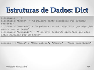 Estruturas de Dados: Dict
dicionario = {}
 dicionario = {}
dicionario["teste"] = "A palavra teste significa que estamos
 dicionario["teste"] = "A palavra teste significa que estamos
testando"
 testando"
dicionario["testado"] = "A palavra testado significa que algo jah
 dicionario["testado"] = "A palavra testado significa que algo jah
passou por um teste"
 passou por um teste"
dicionario["testando"] = "A palavra testando significa que algo
 dicionario["testando"] = "A palavra testando significa que algo
estah passando por um teste"
 estah passando por um teste"


pessoas = {"Maria" : "Nome antigo", "Shyana" : "Nome complicado"}




    VIII JOLIM - Maringá, 2012                                34
 