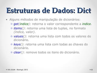 Estruturas de Dados: Dict
• Alguns métodos de manipulação de dicionários:
   o get(indice): retorna o valor correspondente a indice.
   o items(): retorna uma lista de tuplas, no formato
     (índice, valor).
   o values(): retorna uma lista com todos os valores do
     dicionário.
   o keys(): retorna uma lista com todas as chaves do
     dicionário.
   o clear(): remove todos os itens do dicionário.




 VIII JOLIM - Maringá, 2012                              35
 