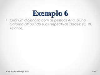 Exemplo 6
• Criar um dicionário com as pessoas Ana, Bruna,
  Carolina atribuindo suas respectivas idades: 20, 19,
  18 anos.




 VIII JOLIM - Maringá, 2012                              38
 
