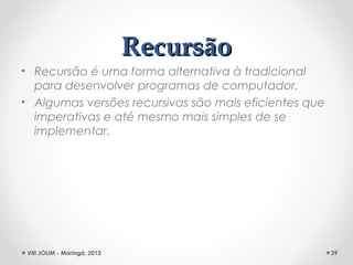 Recursão
• Recursão é uma forma alternativa à tradicional
  para desenvolver programas de computador.
• Algumas versões recursivas são mais eficientes que
  imperativas e até mesmo mais simples de se
  implementar.




 VIII JOLIM - Maringá, 2012                            39
 