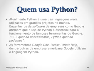 Quem usa Python?
• Atualmente Python é uma das linguagens mais
  utilizadas em grandes projetos no mundo.
  Engenheiros de software de empresas como Google
  afirmam que o uso de Python é essencial para o
  funcionamento de famosas ferramentas do Google.
  “C++ quando necessitamos, Python quando
  podemos”.
• As ferramentas Google Doc, Picasa, Orkut Help,
  dentre outras da empresa americana Google utilizam
  a linguagem Python.




VIII JOLIM - Maringá, 2012                             4
 