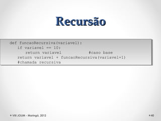 Recursão
def funcaoRecursiva(variavel):
 def funcaoRecursiva(variavel):
    if variavel == 10:
     if variavel == 10:
        return variavel
         return variavel          #caso base
                                   #caso base
    return variavel + funcaoRecursiva(variavel+1)
     return variavel + funcaoRecursiva(variavel+1)
    #chamada recursiva
     #chamada recursiva




 VIII JOLIM - Maringá, 2012                          40
 