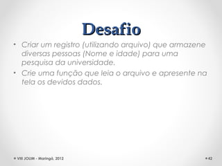 Desafio
• Criar um registro (utilizando arquivo) que armazene
  diversas pessoas (Nome e idade) para uma
  pesquisa da universidade.
• Crie uma função que leia o arquivo e apresente na
  tela os devidos dados.




 VIII JOLIM - Maringá, 2012                             42
 