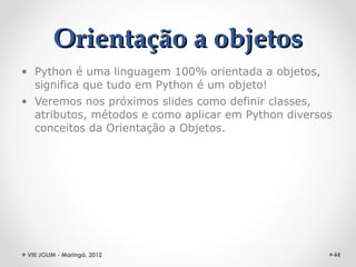 Orientação a objetos
• Python é uma linguagem 100% orientada a objetos,
  significa que tudo em Python é um objeto!
• Veremos nos próximos slides como definir classes,
  atributos, métodos e como aplicar em Python diversos
  conceitos da Orientação a Objetos.




 VIII JOLIM - Maringá, 2012                              44
 