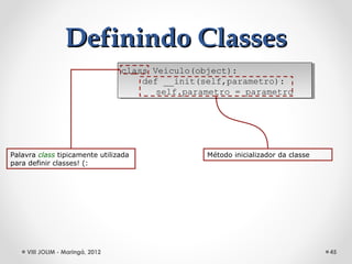Definindo Classes
                                 class Veiculo(object):
                                  class Veiculo(object):
                                     def __init(self,parametro):
                                      def __init(self,parametro):
                                        self.parametro = parametro
                                         self.parametro = parametro




Palavra class tipicamente utilizada              Método inicializador da classe
para definir classes! (:




    VIII JOLIM - Maringá, 2012                                                    45
 