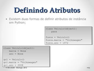 Definindo Atributos
 • Existem duas formas de definir atributos de instância
   em Python;

                               class Veiculo(object):
                                class Veiculo(object):
                                   pass
                                    pass

                               fusca = Veiculo()
                                fusca = Veiculo()
                               fusca.marca = "Volkswagen"
                                fusca.marca = "Volkswagen"
                               fusca.ano = 1972
                                fusca.ano = 1972

class Veiculo(object):
 class Veiculo(object):
    marca = None
     marca = None
    ano = None
     ano = None

gol = Veiculo()
 gol = Veiculo()
gol.marca = "Volkswagen"
 gol.marca = "Volkswagen"
gol.ano = 2008
 gol.ano = 2008
  VIII JOLIM - Maringá, 2012                                 46
 
