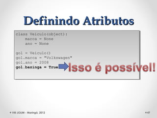 Definindo Atributos
  class Veiculo(object):
   class Veiculo(object):
      marca = None
       marca = None
      ano = None
       ano = None

  gol = Veiculo()
   gol = Veiculo()
  gol.marca = "Volkswagen"
   gol.marca = "Volkswagen"
  gol.ano = 2008
   gol.ano = 2008
  gol.bazinga = True
   gol.bazinga = True




VIII JOLIM - Maringá, 2012    47
 