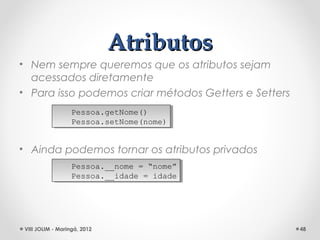 Atributos
• Nem sempre queremos que os atributos sejam
  acessados diretamente
• Para isso podemos criar métodos Getters e Setters
                   Pessoa.getNome()
                    Pessoa.getNome()
                   Pessoa.setNome(nome)
                    Pessoa.setNome(nome)


• Ainda podemos tornar os atributos privados
                   Pessoa.__nome = “nome”
                    Pessoa.__nome = “nome”
                   Pessoa.__idade = idade
                    Pessoa.__idade = idade




 VIII JOLIM - Maringá, 2012                           48
 