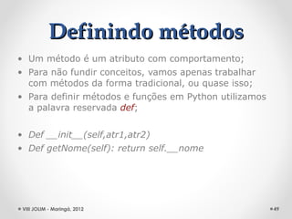 Definindo métodos
• Um método é um atributo com comportamento;
• Para não fundir conceitos, vamos apenas trabalhar
  com métodos da forma tradicional, ou quase isso;
• Para definir métodos e funções em Python utilizamos
  a palavra reservada def;


• Def __init__(self,atr1,atr2)
• Def getNome(self): return self.__nome




 VIII JOLIM - Maringá, 2012                             49
 