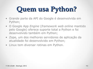 Quem usa Python?
• Grande parte da API do Google é desenvolvida em
  Python;
• O Google App Engine (framework web online mantido
  pelo Google) oferece suporte total a Python e foi
  desenvolvido também em Python;
• Zope, um dos melhores servidores de aplicação da
  atualidade foi desenvolvido em Python;
• Linux tem diversar rotinas em Python.




 VIII JOLIM - Maringá, 2012                           5
 