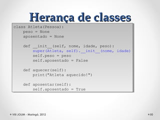 Herança de classes
class Atleta(Pessoa):
 class Atleta(Pessoa):
    peso = None
     peso = None
    aposentado = None
     aposentado = None

        def __init__(self, nome, idade, peso):
         def __init__(self, nome, idade, peso):
            super(Atleta, self).__init__(nome, idade)
             super(Atleta, self).__init__(nome, idade)
            self.peso = peso
             self.peso = peso
            self.aposentado = False
             self.aposentado = False

        def aquecer(self):
         def aquecer(self):
            print("Atleta aquecido!")
             print("Atleta aquecido!")

        def aposentar(self):
         def aposentar(self):
            self.aposentado = True
             self.aposentado = True




VIII JOLIM - Maringá, 2012                               50
 