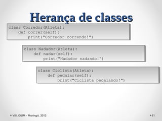 Herança de classes
class Corredor(Atleta):
 class Corredor(Atleta):
    def correr(self):
     def correr(self):
        print("Corredor correndo!")
         print("Corredor correndo!")

         class Nadador(Atleta):
          class Nadador(Atleta):
             def nadar(self):
              def nadar(self):
                 print("Nadador nadando!")
                  print("Nadador nadando!")

                    class Ciclista(Atleta):
                     class Ciclista(Atleta):
                        def pedalar(self):
                         def pedalar(self):
                            print("Ciclista pedalando!")
                             print("Ciclista pedalando!")




 VIII JOLIM - Maringá, 2012                                 51
 