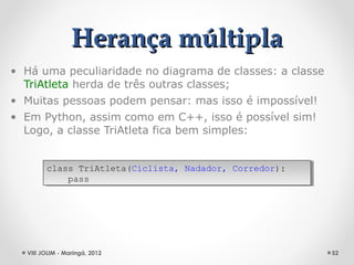 Herança múltipla
• Há uma peculiaridade no diagrama de classes: a classe
  TriAtleta herda de três outras classes;
• Muitas pessoas podem pensar: mas isso é impossível!
• Em Python, assim como em C++, isso é possível sim!
  Logo, a classe TriAtleta fica bem simples:


        class TriAtleta(Ciclista, Nadador, Corredor):
         class TriAtleta(Ciclista, Nadador, Corredor):
            pass
             pass




  VIII JOLIM - Maringá, 2012                              52
 