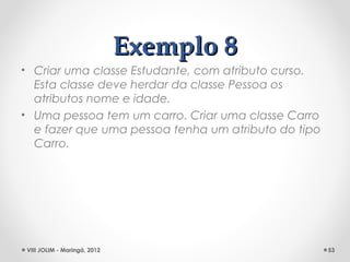 Exemplo 8
• Criar uma classe Estudante, com atributo curso.
  Esta classe deve herdar da classe Pessoa os
  atributos nome e idade.
• Uma pessoa tem um carro. Criar uma classe Carro
  e fazer que uma pessoa tenha um atributo do tipo
  Carro.




VIII JOLIM - Maringá, 2012                           53
 