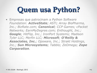 Quem usa Python?
• Empresas que patrocinam a Python Software
  Foundation: ActiveState; ASTi; Array BioPharma,
  Inc.; BizRate.com; Canonical; CCP Games; cPacket
  Networks; EarnMyDegree.com; Enthought, Inc.;
  Google; HitFlip, Inc.; IronPort Systems; Madison
  Tyler LLC; Merfin LLC; Microsoft; O'Reilly &
  Associates, Inc.; Opsware, Inc.; Strakt Holdings,
  Inc.; Sun Microsystems; Tabblo; ZeOmega; Zope
  Corporation.




 VIII JOLIM - Maringá, 2012                           6
 