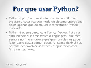 Por que usar Python?
• Python é portável, você não precisa compilar seu
  programa cada vez que muda de sistema operacional,
  basta apenas que exista um interpretador Python
  instalado.
• Python é open-source com licença flexível, há uma
  comunidade que desenvolve a linguagem, que está
  sempre aprimorando-a e qualquer um de nós pode
  fazer parte dessa comunidade. A licença flexível nos
  permite desenvolver softwares proprietários com
  ferramentas livres.




 VIII JOLIM - Maringá, 2012                              7
 
