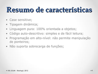 Resumo de características
• Case sensitive;
• Tipagem dinâmica;
• Linguagem pura: 100% orientada a objetos;
• Código auto-descritivo: simples e de fácil leitura;
• Programação em alto-nível: não permite manipulação
  de ponteiros;
• Não suporta sobrecarga de funções;




 VIII JOLIM - Maringá, 2012                             9
 