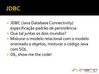 JDBCJDBC (Java Database Connectivity) especificação padrão de persistênciaQue tal juntar os dois mundos?Misturar o modelo relacional com o modelo orientado a objetos, misturar o código Java com SQLOk, show me the code!
