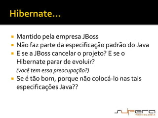 Hibernate...Mantido pela empresa JBossNão faz parte da especificação padrão do JavaE se a JBoss cancelar o projeto? E se o Hibernate parar de evoluir? (você tem essa preocupação?)Se é tão bom, porque não colocá-lo nas tais especificações Java??