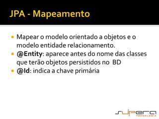 JPA - MapeamentoMapear o modelo orientado a objetos e o modelo entidade relacionamento.@Entity: aparece antes do nome das classes que terão objetos persistidos no  BD@Id: indica a chave primária