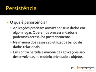 PersistênciaO que é persistência?Aplicações precisam armazenar seus dados em algum lugar. Queremos processar dados e podermos acessá-los posteriormente.Na maioria dos casos são utilizados banco de dados relacionais.Em contra partida a maioria das aplicações são desenvolvidas no modelo orientado a objetos.