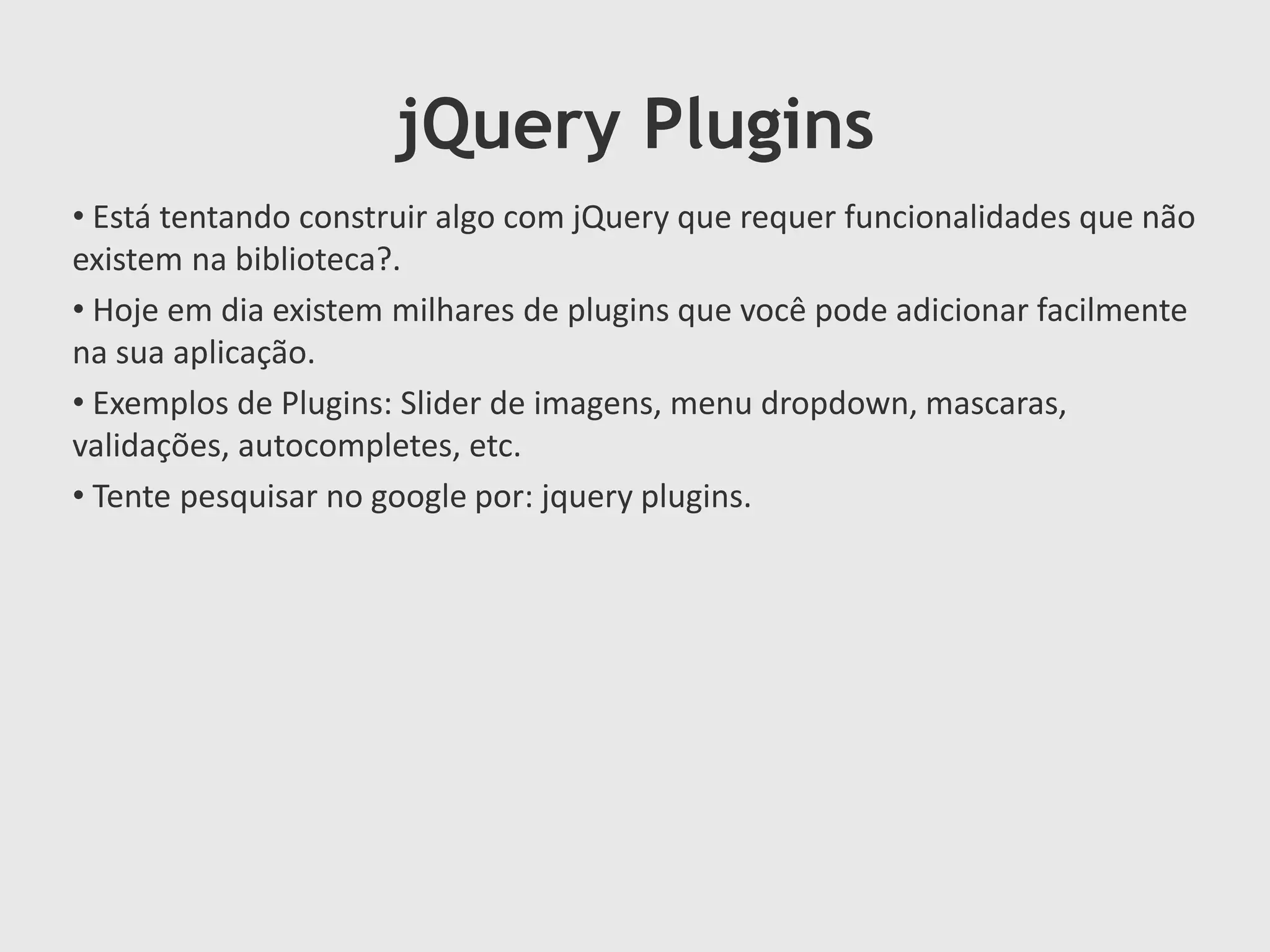 jQuery Plugins
• Está tentando construir algo com jQuery que requer funcionalidades que não
existem na biblioteca?.
• Hoje em dia existem milhares de plugins que você pode adicionar facilmente
na sua aplicação.
• Exemplos de Plugins: Slider de imagens, menu dropdown, mascaras,
validações, autocompletes, etc.
• Tente pesquisar no google por: jquery plugins.
 