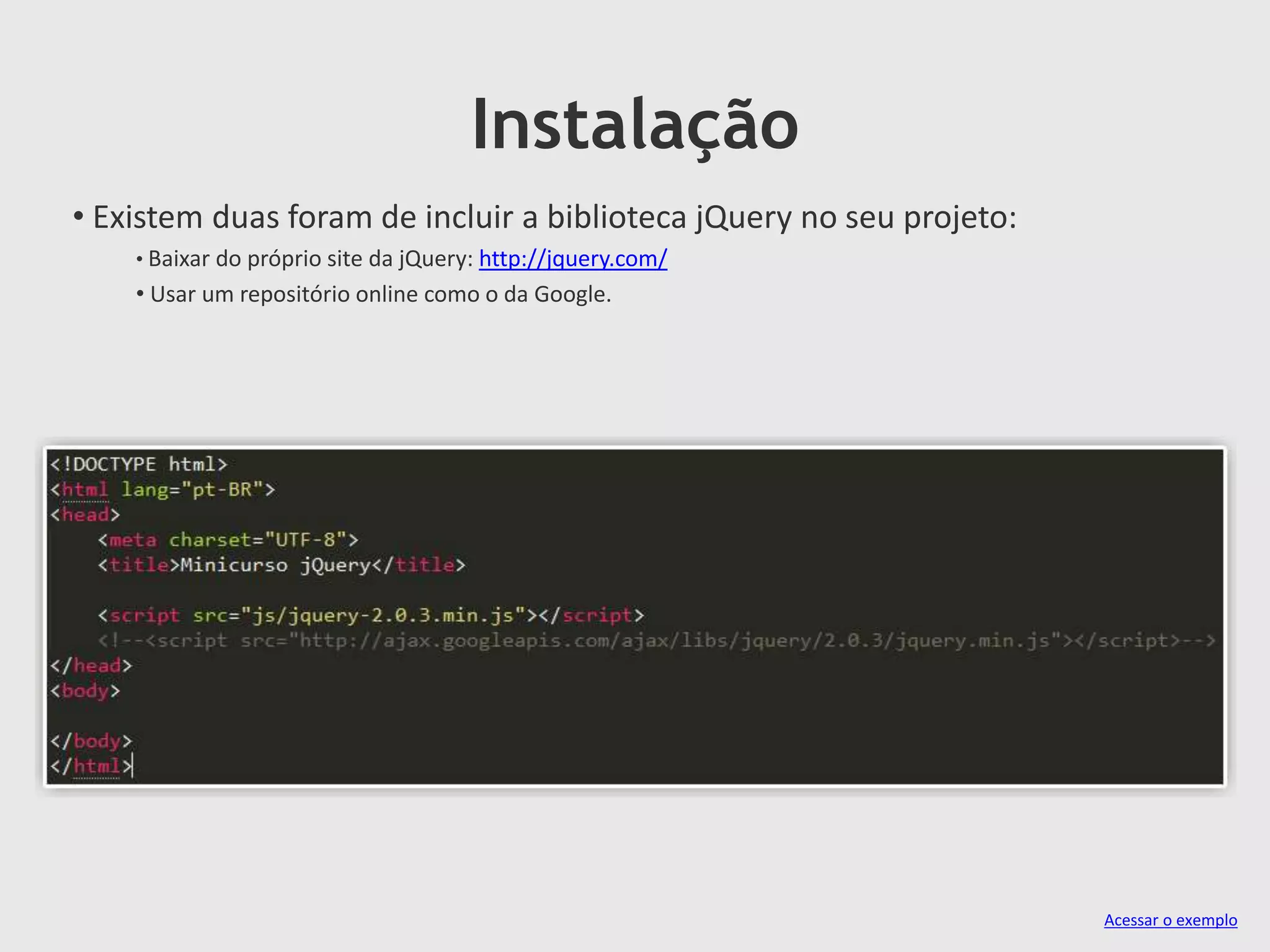 Instalação
• Existem duas foram de incluir a biblioteca jQuery no seu projeto:
• Baixar do próprio site da jQuery: http://jquery.com/
• Usar um repositório online como o da Google.
Acessar o exemplo
 