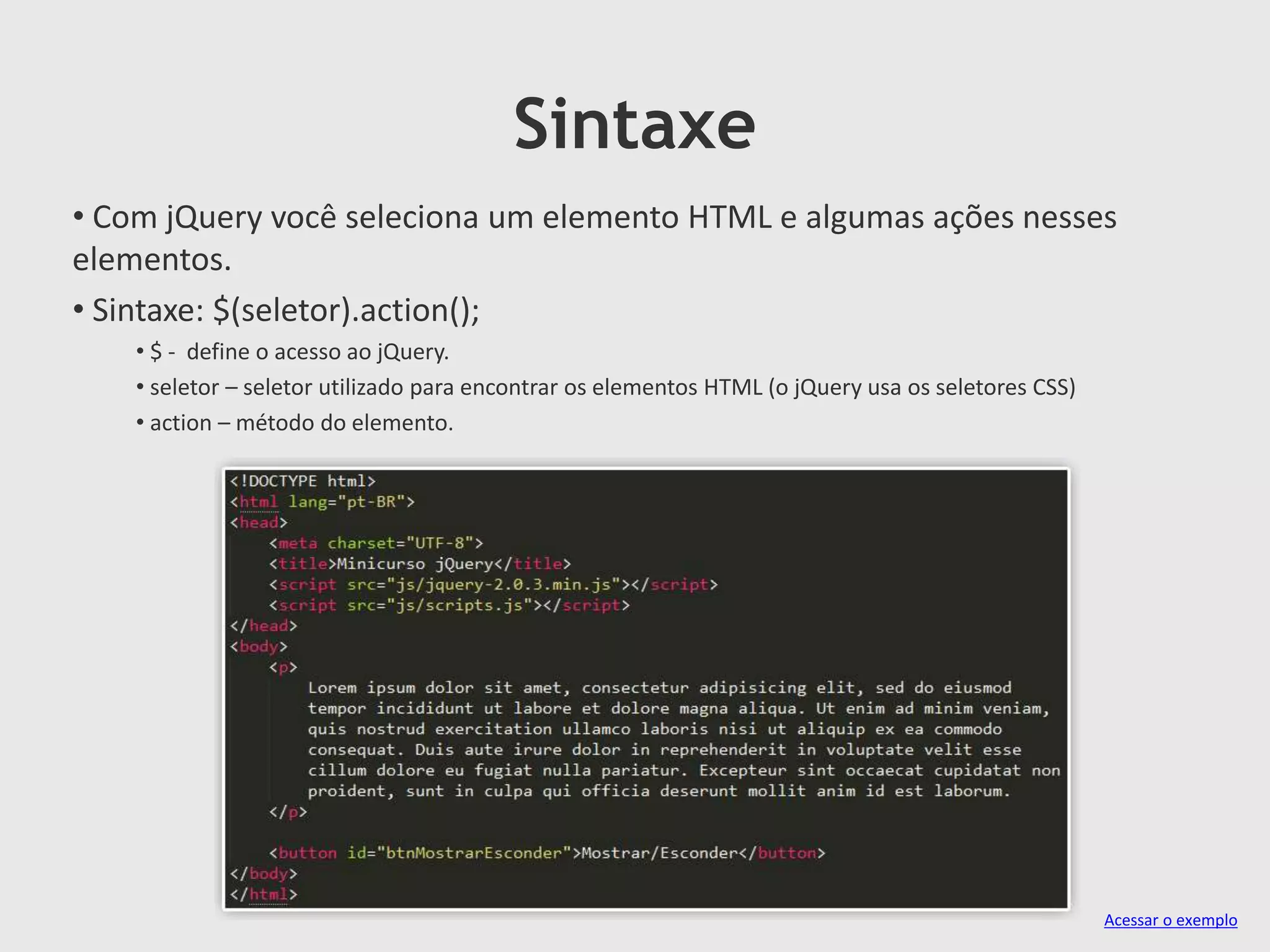 Sintaxe
• Com jQuery você seleciona um elemento HTML e algumas ações nesses
elementos.
• Sintaxe: $(seletor).action();
• $ - define o acesso ao jQuery.
• seletor – seletor utilizado para encontrar os elementos HTML (o jQuery usa os seletores CSS)
• action – método do elemento.
Acessar o exemplo
 