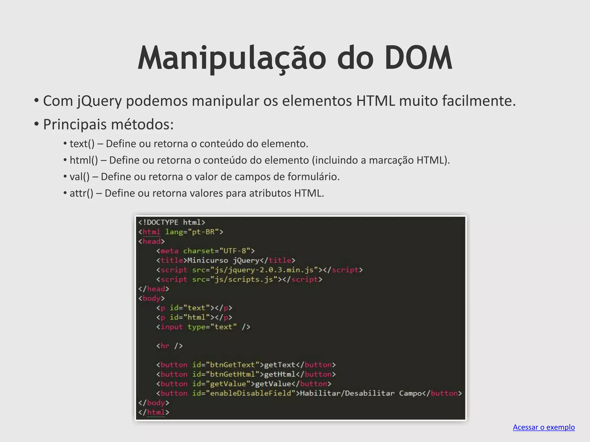 Manipulação do DOM
• Com jQuery podemos manipular os elementos HTML muito facilmente.
• Principais métodos:
• text() – Define ou retorna o conteúdo do elemento.
• html() – Define ou retorna o conteúdo do elemento (incluindo a marcação HTML).
• val() – Define ou retorna o valor de campos de formulário.
• attr() – Define ou retorna valores para atributos HTML.
Acessar o exemplo
 