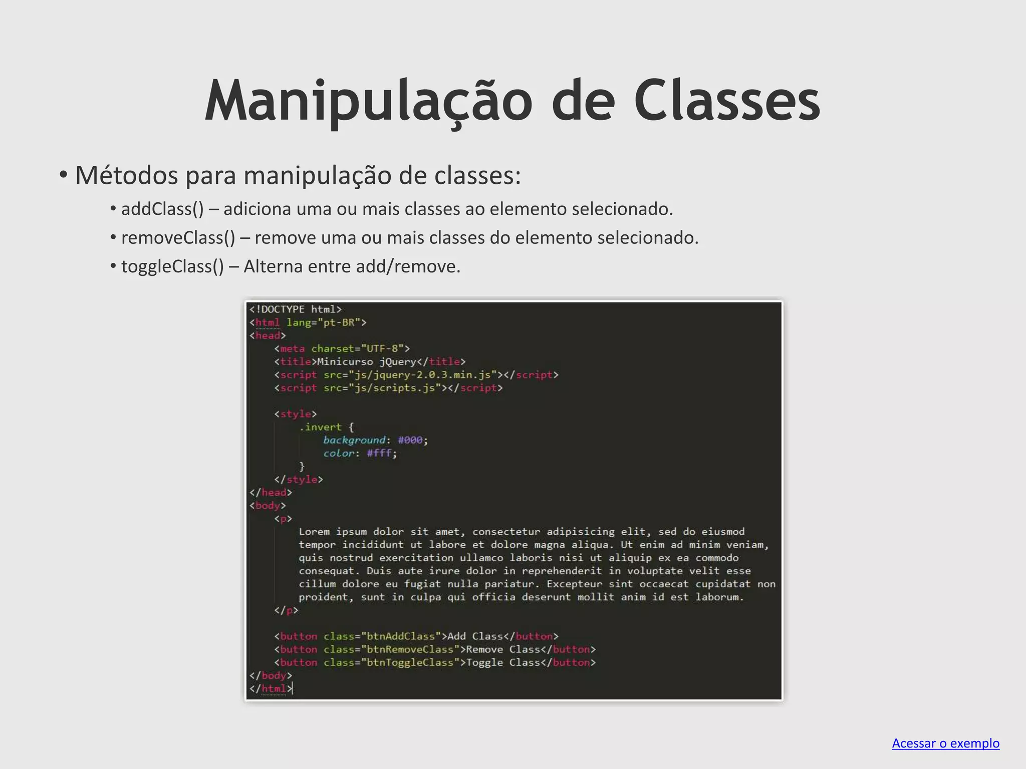 Manipulação de Classes
• Métodos para manipulação de classes:
• addClass() – adiciona uma ou mais classes ao elemento selecionado.
• removeClass() – remove uma ou mais classes do elemento selecionado.
• toggleClass() – Alterna entre add/remove.
Acessar o exemplo
 