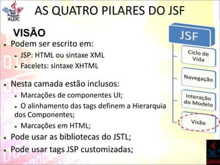AS QUATRO PILARES DO JSF
VISÃO
 Podem ser escrito em:
 JSP: HTML ou sintaxe XML
 Facelets: sintaxe XHTML
 Nesta camada estão inclusos:
 Marcações de componentes UI;
 Marcações em HTML;
 Pode usar as bibliotecas do JSTL;
 Pode usar tags JSP customizadas;
 O alinhamento das tags definem a Hierarquia
dos Componentes;
 