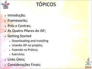 TÓPICOS
 Introdução;
 Frameworks;
 Prós e Contras;
 As Quatro Pilares do JSF;
 Getting Started
 Downloading and Installing
 Usando JSF no projeto;
 Fazendo na Prática;
 Exercício;
 Links Úteis;
 Considerações Finais;
 