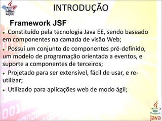 INTRODUÇÃO
Framework JSF
 Constituído pela tecnologia Java EE, sendo baseado
em componentes na camada de visão Web;
 Possui um conjunto de componentes pré-definido,
um modelo de programação orientada a eventos, e
suporte a componentes de terceiros;
 Projetado para ser extensível, fácil de usar, e re-
utilizar;
 Utilizado para aplicações web de modo ágil;
 
