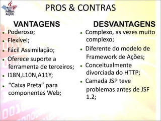 PROS & CONTRAS
VANTAGENS
 Poderoso;
 Flexível;
 Fácil Assimilação;
 Oferece suporte a
ferramenta de terceiros;
 I18N,L10N,A11Y;
DESVANTAGENS
 Complexo, as vezes muito
complexo;
 Diferente do modelo de
Framework de Ações;
 Conceitualmente
divorciada do HTTP;
 Camada JSP teve
 “Caixa Preta” para
componentes Web;
problemas antes de JSF
1.2;
 