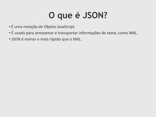 O que é JSON?
• É uma notação de Objeto JavaScript.
• É usado para armazenar e transportar informações de texto, como XML.
• JSON é menor e mais rápido que o XML.

 