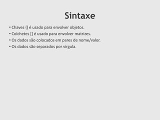 Sintaxe
• Chaves {} é usado para envolver objetos.
• Colchetes [] é usado para envolver matrizes.
• Os dados são colocados em pares de nome/valor.
• Os dados são separados por vírgula.

 