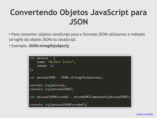 Convertendo Objetos JavaScript para
JSON
• Para converter objetos JavaScript para o formato JSON utilizamos o método
stringify do objeto JSON no JavaScript.
• Exemplo: JSON.stringify(object);

Acessar o exemplo

 