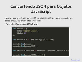 Convertendo JSON para Objetos
JavaScript
• Vamos usar o método parseJSON da biblioteca jQuery para converter os
dados em JSON para objetos JavaScript.
• Exemplo: jQuery.parseJSON(json);

Acessar o exemplo

 