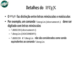 Detalhes do LATEX
•  O LATEX faz distinção entre letras minúsculas e maiúsculas
•  Por exemplo, um comando begin{document} deve ser
digitado com letras minúsculas
–  BEGIN{document}!
–  Begin{DOCUMENT}!
–  BEGIN e Begin não são considerados como sendo
equivalentes ao comando begin!
 